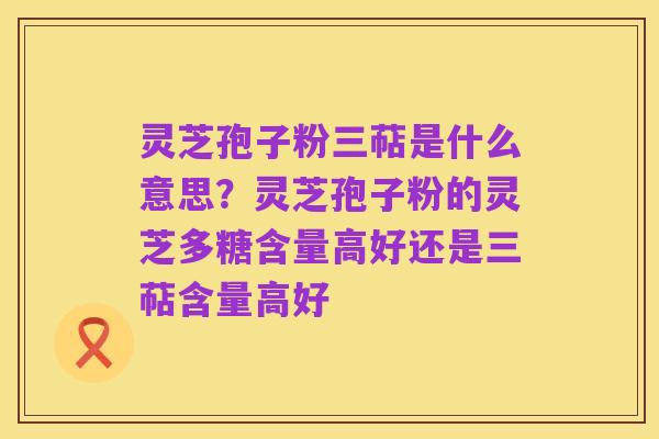 灵芝孢子粉三萜是什么意思？灵芝孢子粉的灵芝多糖含量高好还是三萜含量高好