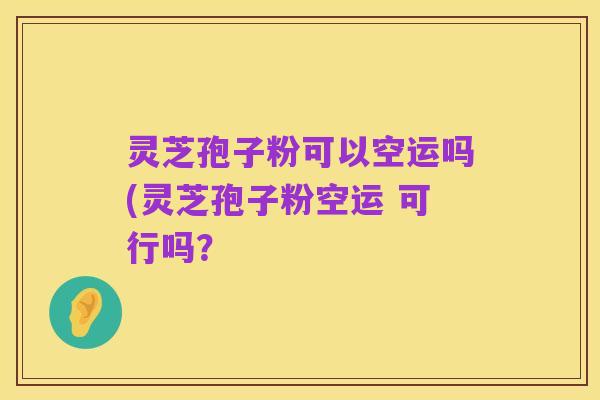 灵芝孢子粉可以空运吗(灵芝孢子粉空运 可行吗?