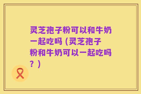 灵芝孢子粉可以和牛奶一起吃吗 (灵芝孢子粉和牛奶可以一起吃吗？)