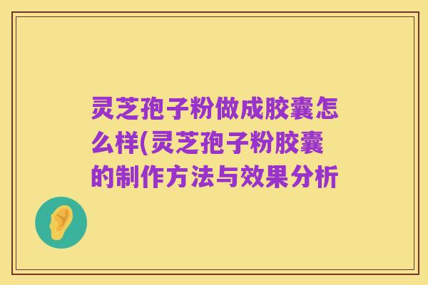 灵芝孢子粉做成胶囊怎么样(灵芝孢子粉胶囊的制作方法与效果分析