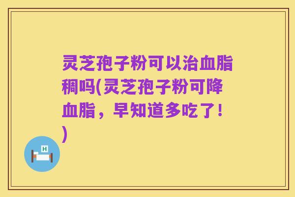 灵芝孢子粉可以治血脂稠吗(灵芝孢子粉可降血脂,早知道多吃了!)