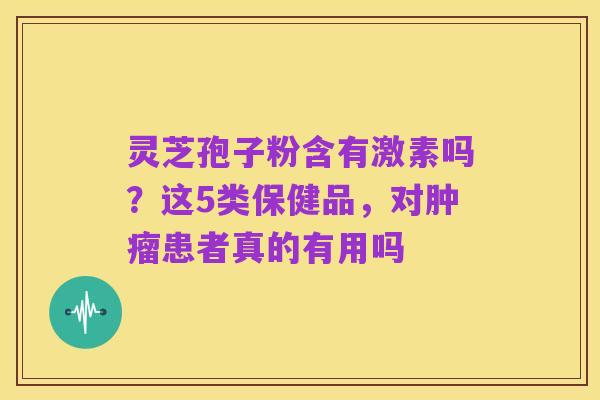 灵芝孢子粉含有激素吗？这5类保健品，对肿瘤患者真的有用吗