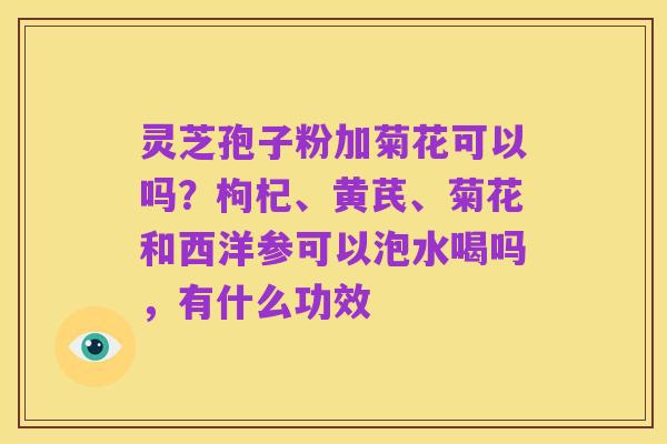 灵芝孢子粉加菊花可以吗？枸杞、黄芪、菊花和西洋参可以泡水喝吗，有什么功效