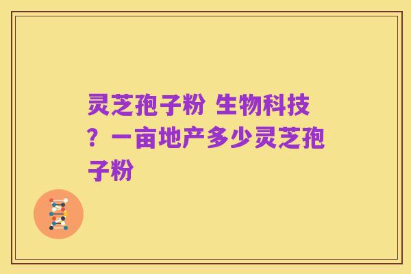 灵芝孢子粉 生物科技？一亩地产多少灵芝孢子粉