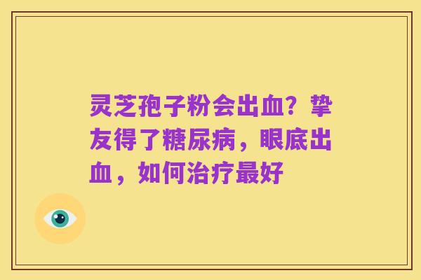 灵芝孢子粉会出血?挚友得了糖尿病,眼底出血,如何治疗最好