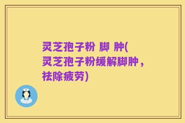 灵芝孢子粉 脚 肿(灵芝孢子粉缓解脚肿,祛除疲劳)