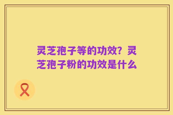 灵芝孢子等的功效？灵芝孢子粉的功效是什么