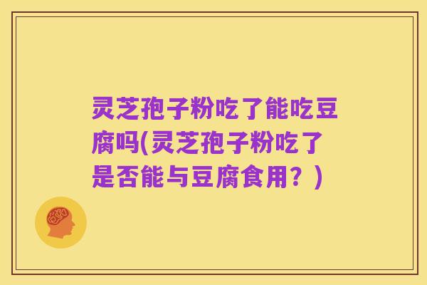 灵芝孢子粉吃了能吃豆腐吗(灵芝孢子粉吃了是否能与豆腐食用?)
