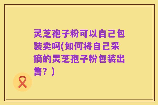 灵芝孢子粉可以自己包装卖吗(如何将自己采摘的灵芝孢子粉包装出售?)