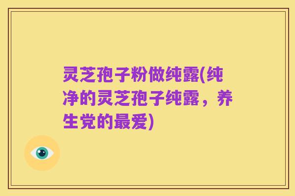灵芝孢子粉做纯露(纯净的灵芝孢子纯露,养生党的最爱)