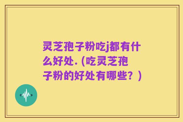 灵芝孢子粉吃j都有什么好处. (吃灵芝孢子粉的好处有哪些?)