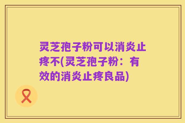 灵芝孢子粉可以消炎止疼不(灵芝孢子粉:有效的消炎止疼良品)