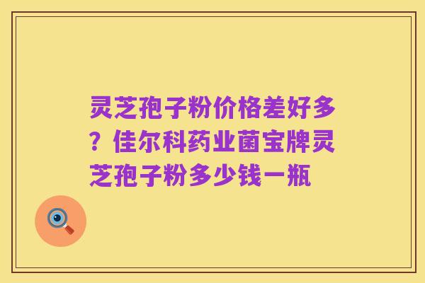 灵芝孢子粉价格差好多?佳尔科药业菌宝牌灵芝孢子粉多少钱一瓶