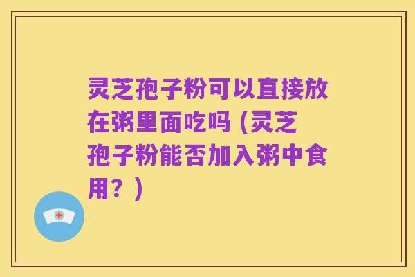 灵芝孢子粉可以直接放在粥里面吃吗 (灵芝孢子粉能否加入粥中食用?)