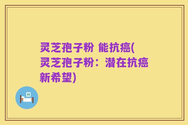 灵芝孢子粉 能抗癌(灵芝孢子粉:潜在抗癌新希望)