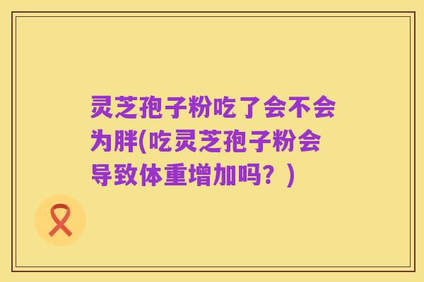 灵芝孢子粉吃了会不会为胖(吃灵芝孢子粉会导致体重增加吗？)