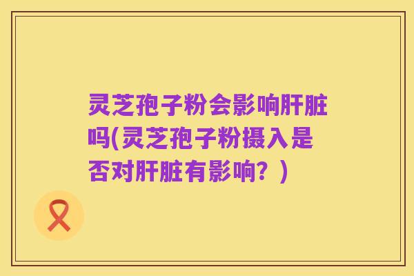 灵芝孢子粉会影响肝脏吗(灵芝孢子粉摄入是否对肝脏有影响?)