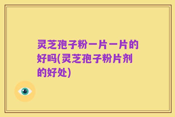 灵芝孢子粉一片一片的好吗(灵芝孢子粉片剂的好处)