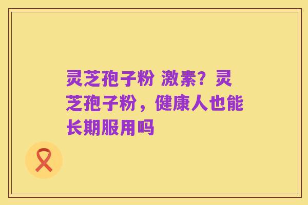 灵芝孢子粉 激素？灵芝孢子粉，健康人也能长期服用吗