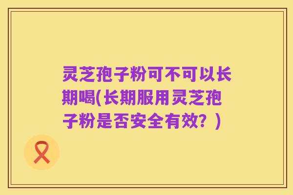 灵芝孢子粉可不可以长期喝(长期服用灵芝孢子粉是否安全有效？)
