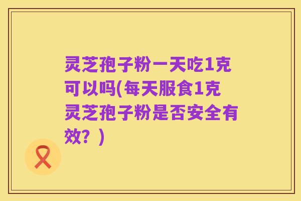 灵芝孢子粉一天吃1克可以吗(每天服食1克灵芝孢子粉是否安全有效？)