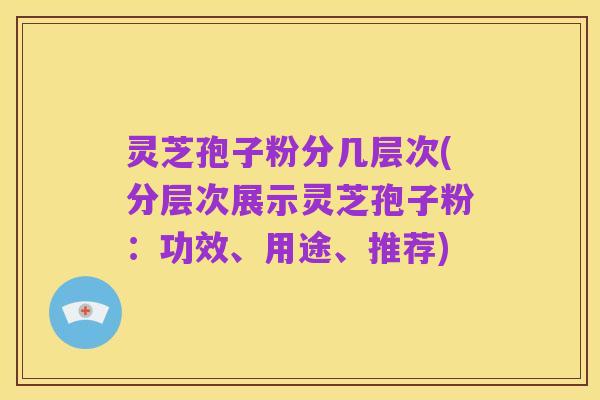灵芝孢子粉分几层次(分层次展示灵芝孢子粉：功效、用途、推荐)