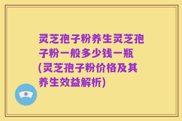 灵芝孢子粉养生灵芝孢子粉一般多少钱一瓶 (灵芝孢子粉价格及其养生效益解析)