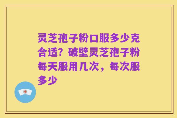 灵芝孢子粉口服多少克合适？破壁灵芝孢子粉每天服用几次，每次服多少