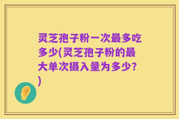 灵芝孢子粉一次最多吃多少(灵芝孢子粉的最大单次摄入量为多少?)