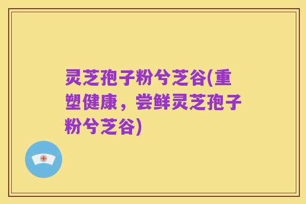灵芝孢子粉兮芝谷(重塑健康,尝鲜灵芝孢子粉兮芝谷)