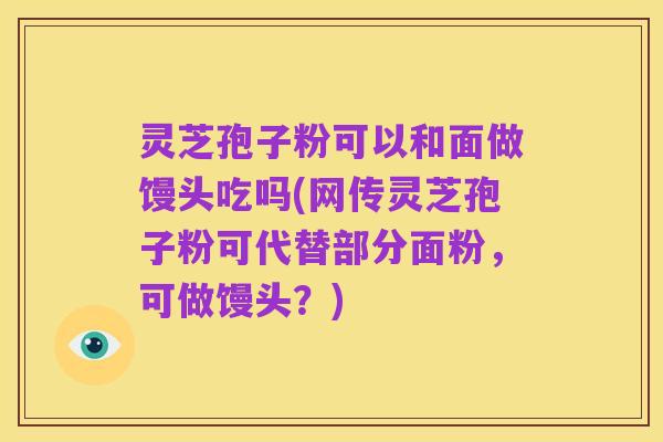 灵芝孢子粉可以和面做馒头吃吗(网传灵芝孢子粉可代替部分面粉,可做馒头?)