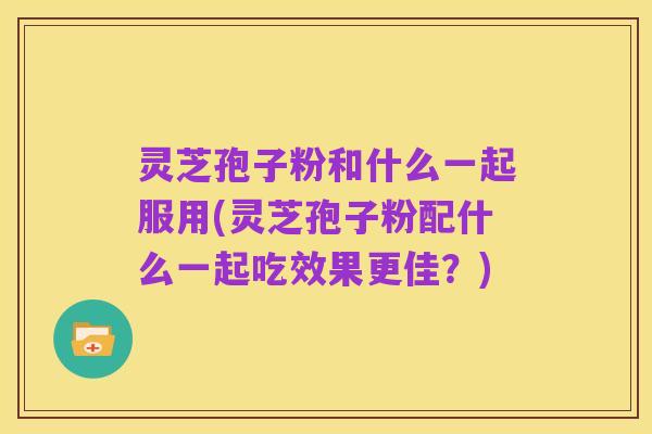 灵芝孢子粉和什么一起服用(灵芝孢子粉配什么一起吃效果更佳？)