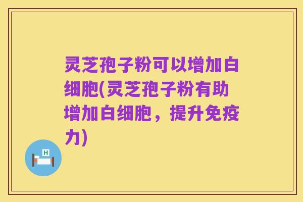 灵芝孢子粉可以增加白细胞(灵芝孢子粉有助增加白细胞,提升免疫力)