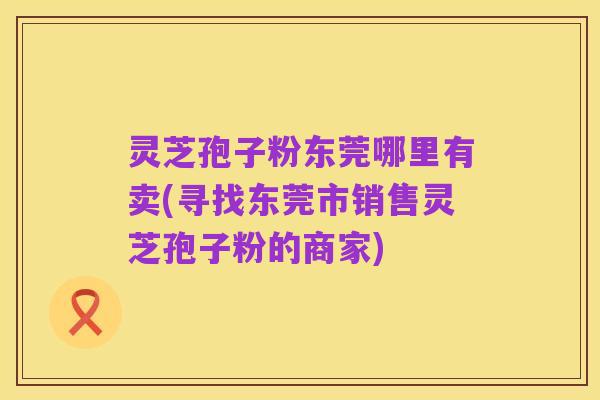 灵芝孢子粉东莞哪里有卖(寻找东莞市销售灵芝孢子粉的商家)