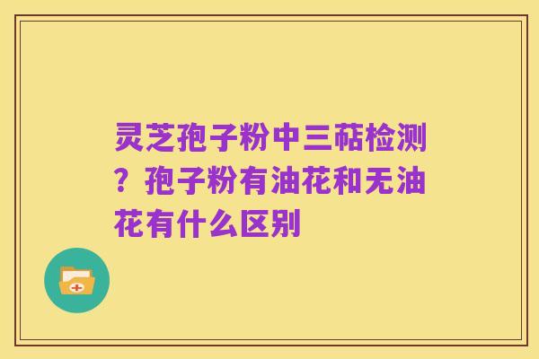 灵芝孢子粉中三萜检测？孢子粉有油花和无油花有什么区别