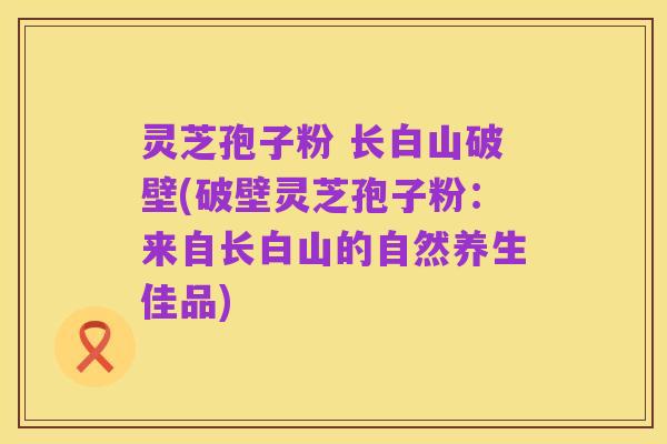 灵芝孢子粉 长白山破壁(破壁灵芝孢子粉:来自长白山的自然养生佳品)