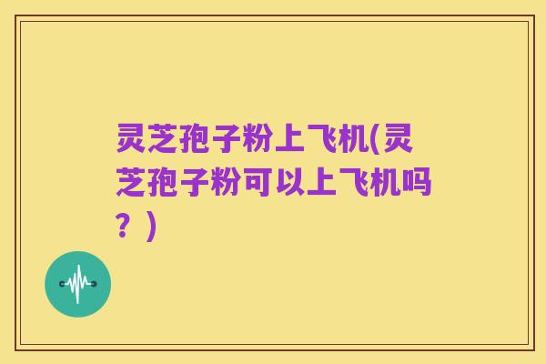 灵芝孢子粉上飞机(灵芝孢子粉可以上飞机吗?)