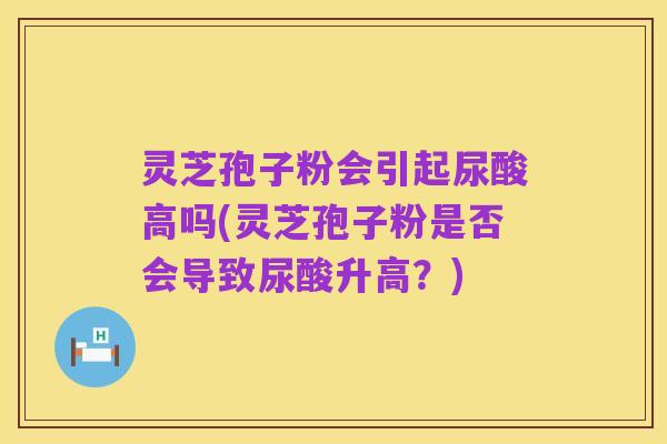 灵芝孢子粉会引起尿酸高吗(灵芝孢子粉是否会导致尿酸升高?)