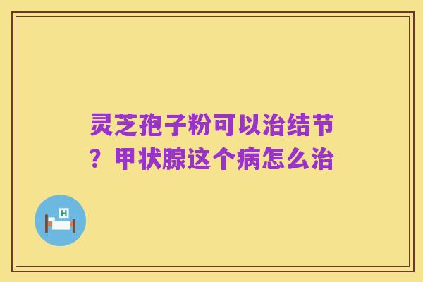 灵芝孢子粉可以治结节？甲状腺这个病怎么治