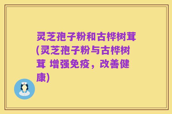 灵芝孢子粉和古桦树茸(灵芝孢子粉与古桦树茸 增强免疫,改善健康)