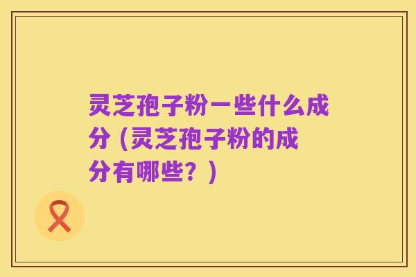 灵芝孢子粉一些什么成分 (灵芝孢子粉的成分有哪些?)