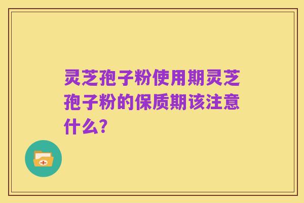 灵芝孢子粉使用期灵芝孢子粉的保质期该注意什么?