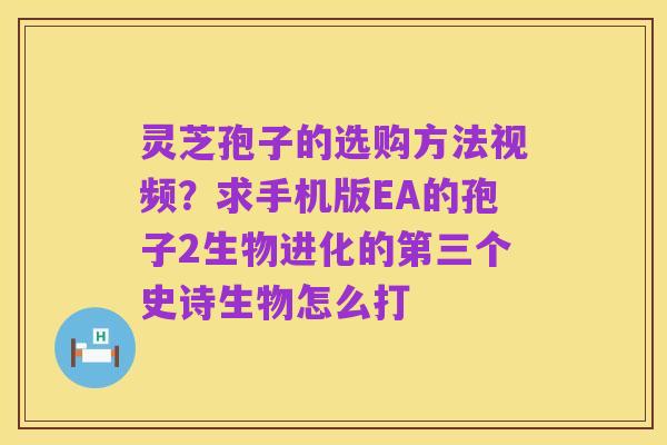 灵芝孢子的选购方法视频?求手机版EA的孢子2生物进化的第三个史诗生物怎么打
