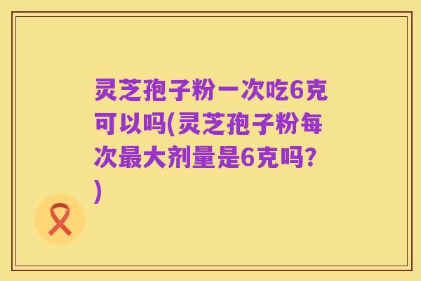 灵芝孢子粉一次吃6克可以吗(灵芝孢子粉每次最大剂量是6克吗?)