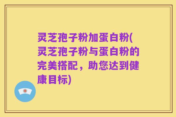 灵芝孢子粉加蛋白粉(灵芝孢子粉与蛋白粉的完美搭配,助您达到健康目标)