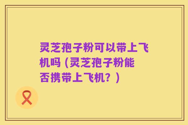 灵芝孢子粉可以带上飞机吗 (灵芝孢子粉能否携带上飞机？)