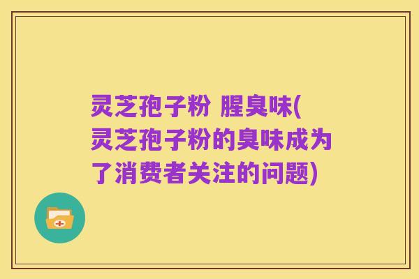 灵芝孢子粉 腥臭味(灵芝孢子粉的臭味成为了消费者关注的问题)