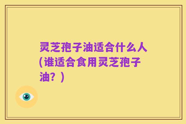 灵芝孢子油适合什么人(谁适合食用灵芝孢子油?)