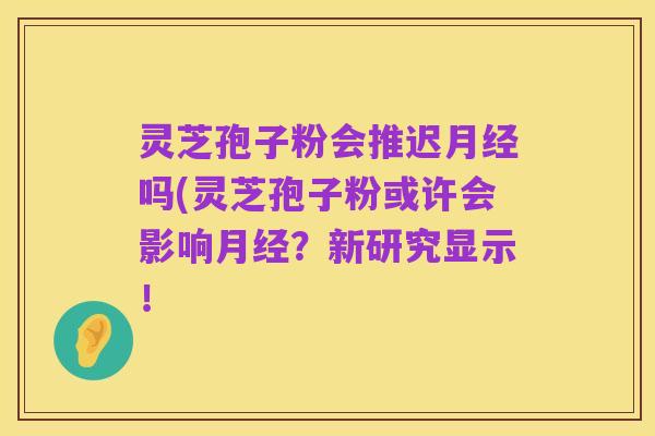 灵芝孢子粉会推迟月经吗(灵芝孢子粉或许会影响月经?新研究显示!
