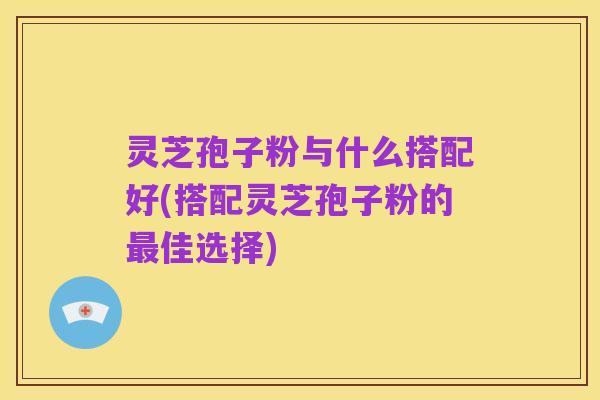 灵芝孢子粉与什么搭配好(搭配灵芝孢子粉的最佳选择)